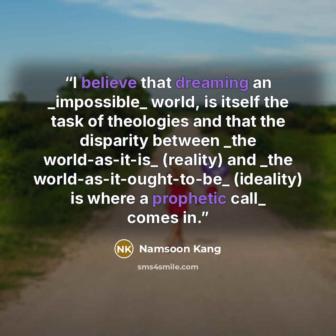 “I believe that dreaming an _impossible_ world, is itself the task of theologies and that the disparity between _the world-as-it-is_ (reality) and _the world-as-it-ought-to-be_ (ideality) is where a prophetic call_ comes in.” quote by Namsoon Kang