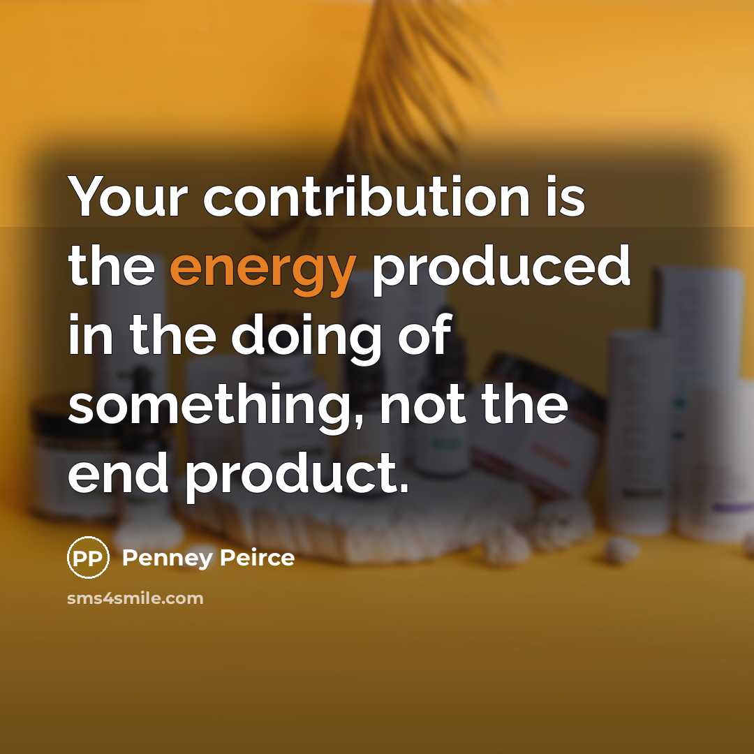 “Your contribution is the energy produced in the doing of something, not the end product.” quote by Penney Peirce