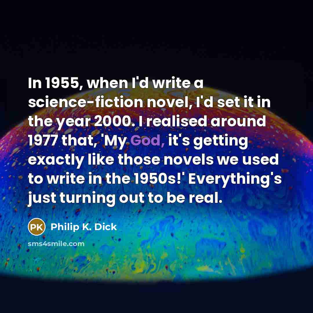 “In 1955, when I'd write a science-fiction novel, I'd set it in the year 2000. I realised around 1977 that, 'My God, it's getting exactly like those novels we used to write in the 1950s!' Everything's just turning out to be real.” quote by Philip K. Dick