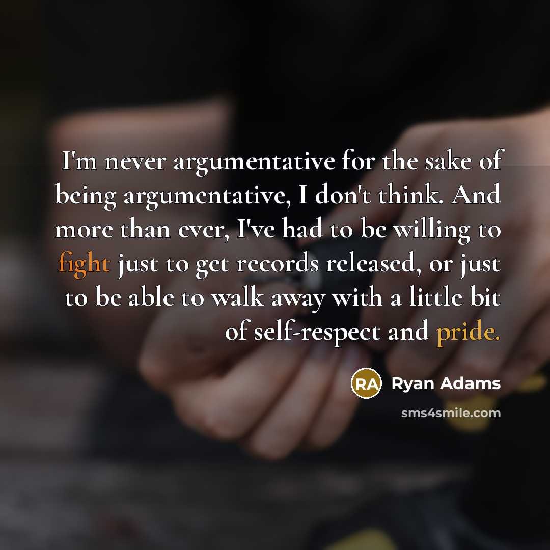 “I'm never argumentative for the sake of being argumentative, I don't think. And more than ever, I've had to be willing to fight just to get records released, or just to be able to walk away with a little bit of self-respect and pride.” quote by Ryan Adams