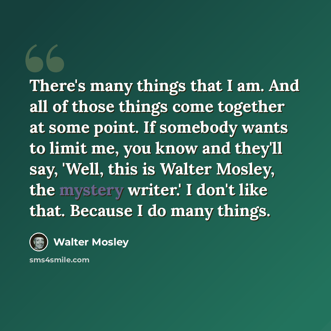 “There's many things that I am. And all of those things come together at some point. If somebody wants to limit me, you know and they'll say, 'Well, this is Walter Mosley, the mystery writer.' I don't like that. Because I do many things.” quote by Walter Mosley