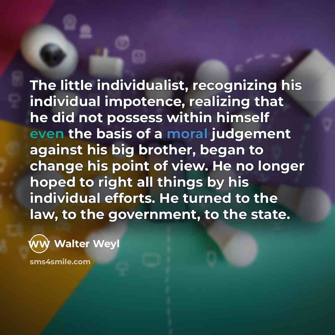 “The little individualist, recognizing his individual impotence, realizing that he did not possess within himself even the basis of a moral judgement against his big brother, began to change his point of view. He no longer hoped to right all things by his individual efforts. He turned to the law…” quote by Walter Weyl