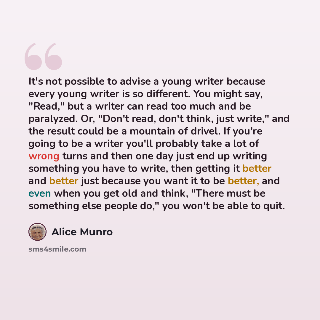 “It's not possible to advise a young writer because every young writer is so different. You might say, "Read," but a writer can read too much and be paralyzed. Or, "Don't read, don't think, just write," and the result could be a mountain of drivel. If you're going to be a writer you'll probably…” quote by Alice Munro