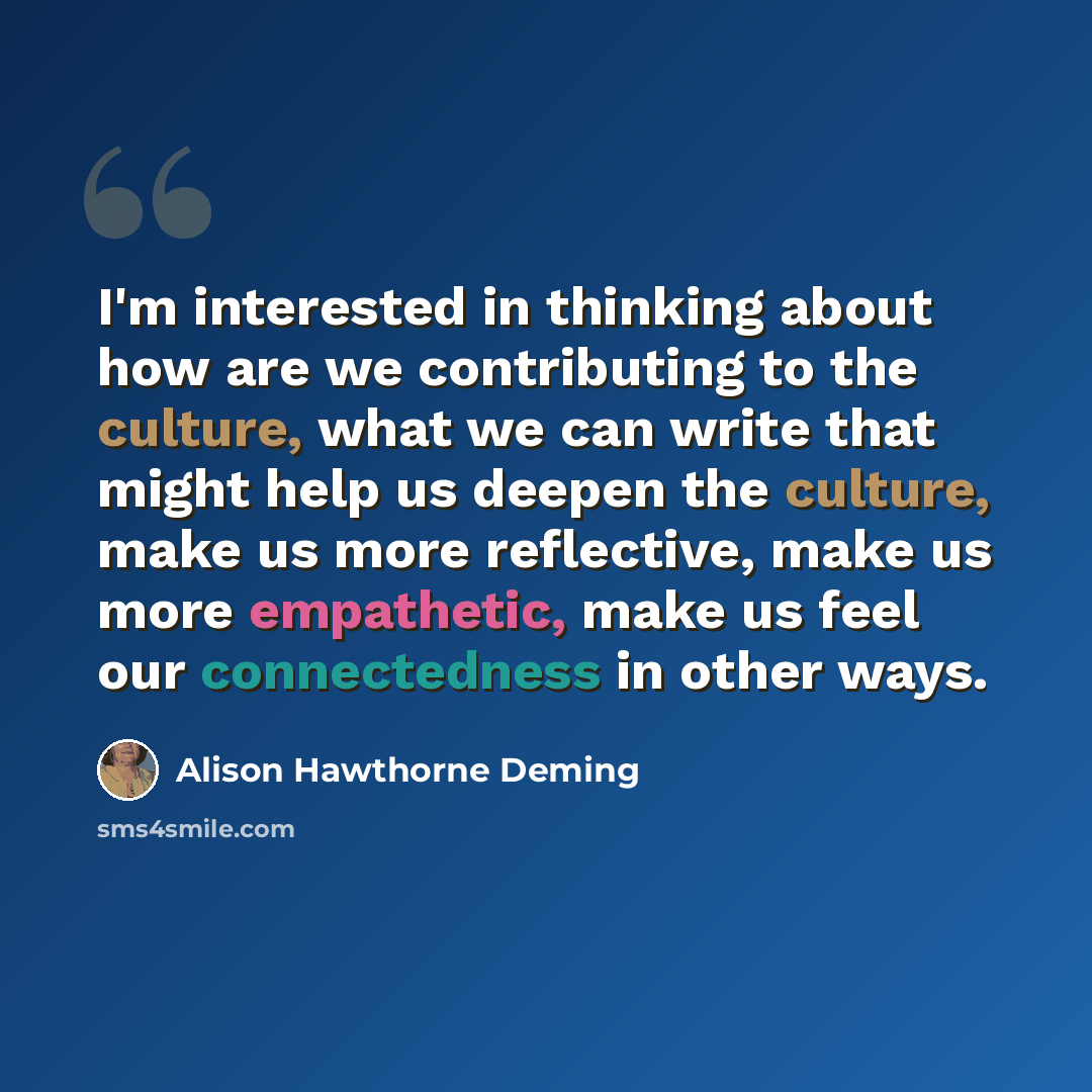 “I'm interested in thinking about how are we contributing to the culture, what we can write that might help us deepen the culture, make us more reflective, make us more empathetic, make us feel our connectedness in other ways.” quote by Alison Hawthorne Deming