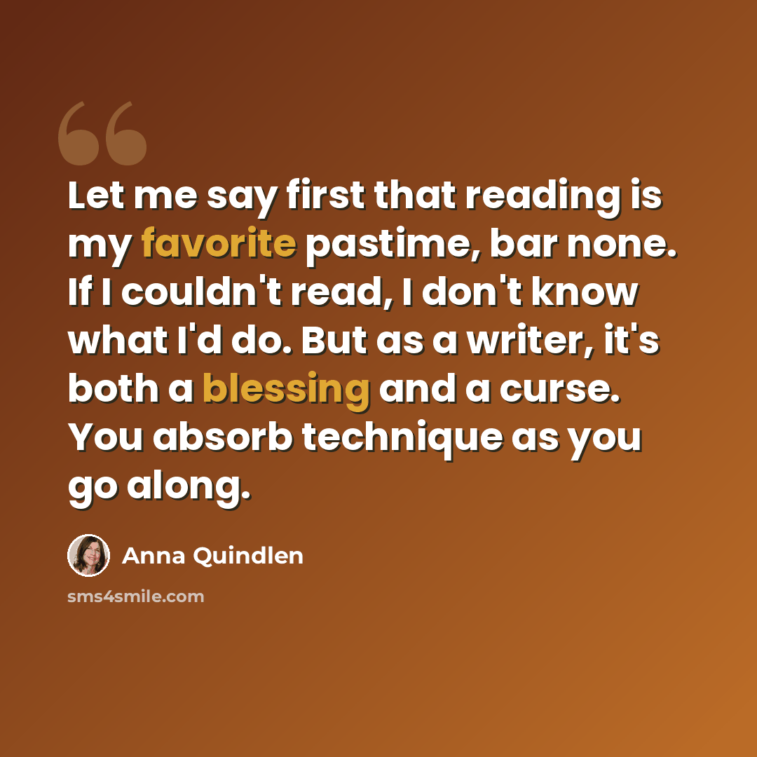 “Let me say first that reading is my favorite pastime, bar none. If I couldn't read, I don't know what I'd do. But as a writer, it's both a blessing and a curse. You absorb technique as you go along.” quote by Anna Quindlen