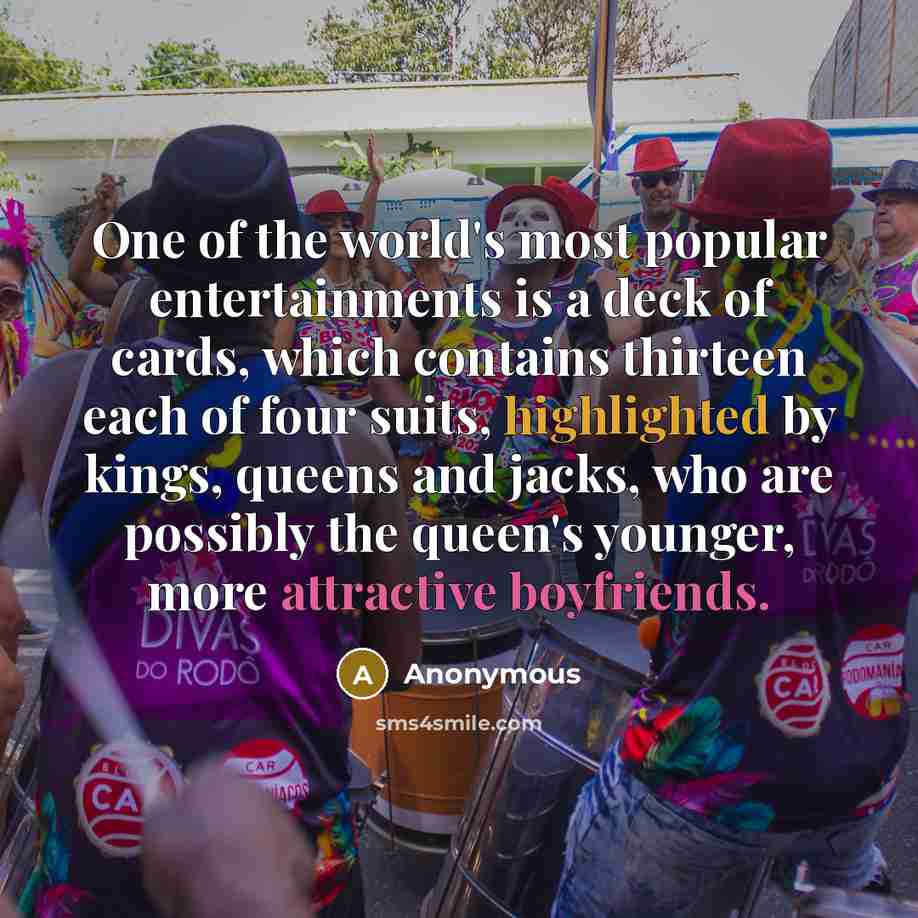 “One of the world's most popular entertainments is a deck of cards, which contains thirteen each of four suits, highlighted by kings, queens and jacks, who are possibly the queen's younger, more attractive boyfriends.” quote by Anonymous