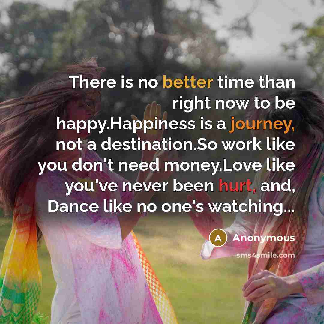“There is no better time than right now to be happy.Happiness is a journey, not a destination.So work like you don't need money.Love like you've never been hurt, and, Dance like no one's watching...” quote by Anonymous