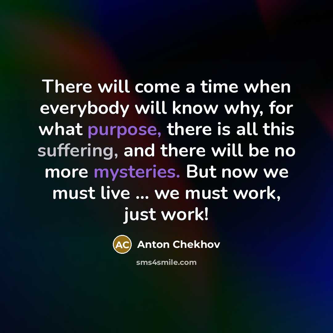 “There will come a time when everybody will know why, for what purpose, there is all this suffering, and there will be no more mysteries. But now we must live ... we must work, just work!” quote by Anton Chekhov