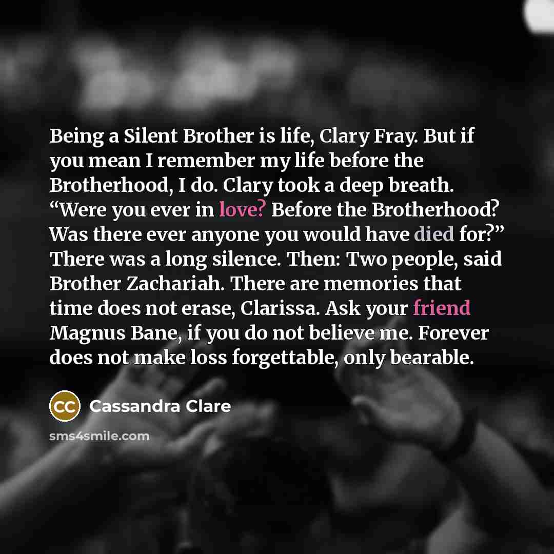 “Being a Silent Brother is life, Clary Fray. But if you mean I remember my life before the Brotherhood, I do. Clary took a deep breath. “Were you ever in love? Before the Brotherhood? Was there ever anyone you would have died for?” There was a long silence. Then: Two people, said Brother Zachariah…” quote by Cassandra Clare