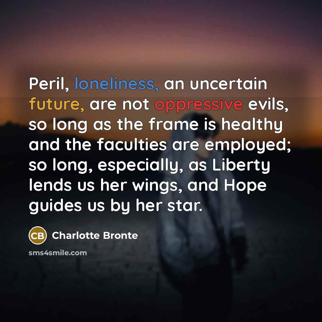 “Peril, loneliness, an uncertain future, are not oppressive evils, so long as the frame is healthy and the faculties are employed; so long, especially, as Liberty lends us her wings, and Hope guides us by her star.” quote by Charlotte Bronte