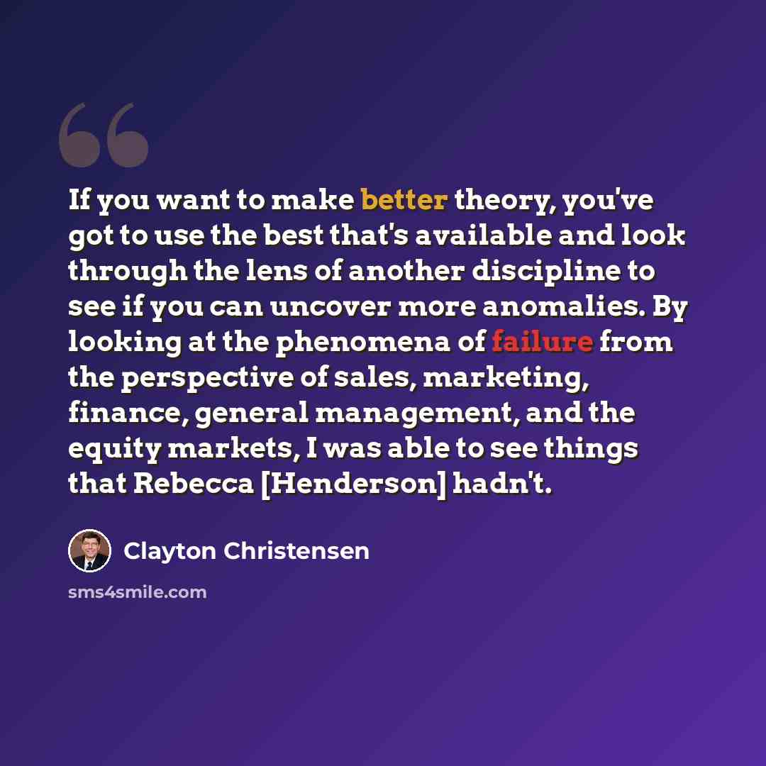“If you want to make better theory, you've got to use the best that's available and look through the lens of another discipline to see if you can uncover more anomalies. By looking at the phenomena of failure from the perspective of sales, marketing, finance, general management, and the equity…” quote by Clayton Christensen