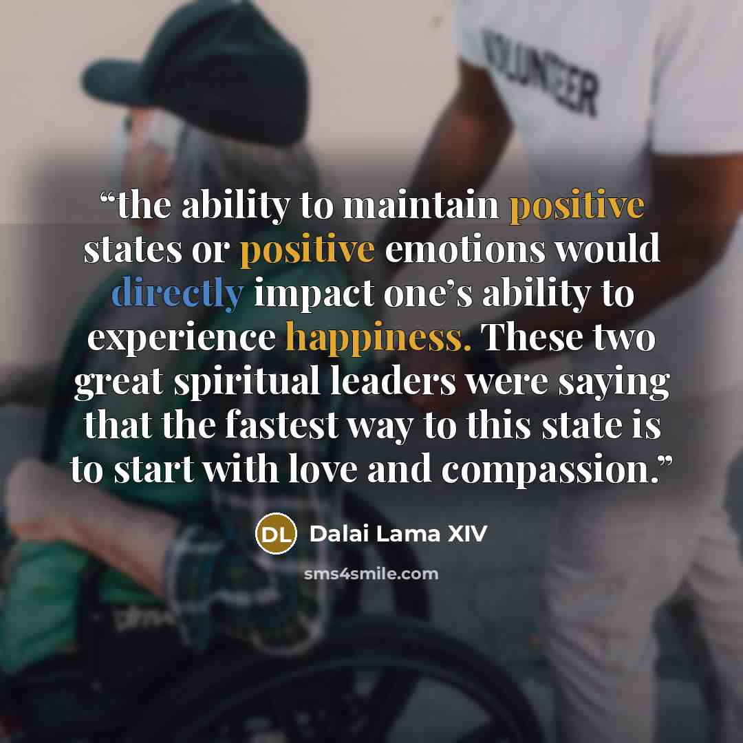 “the ability to maintain positive states or positive emotions would directly impact one’s ability to experience happiness. These two great spiritual leaders were saying that the fastest way to this state is to start with love and compassion.” quote by Dalai Lama XIV