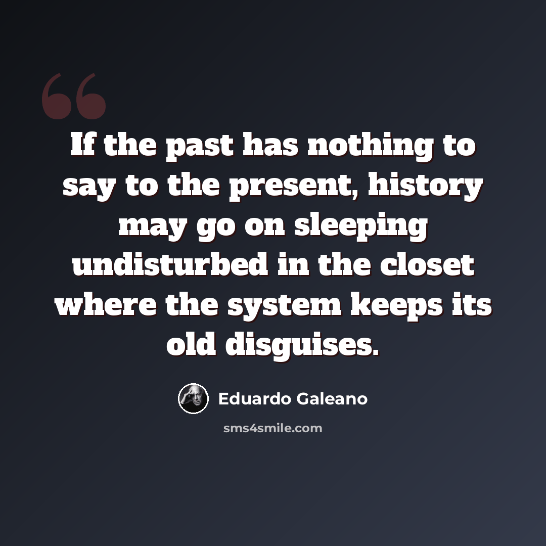 “If the past has nothing to say to the present, history may go on sleeping undisturbed in the closet where the system keeps its old disguises.” quote by Eduardo Galeano