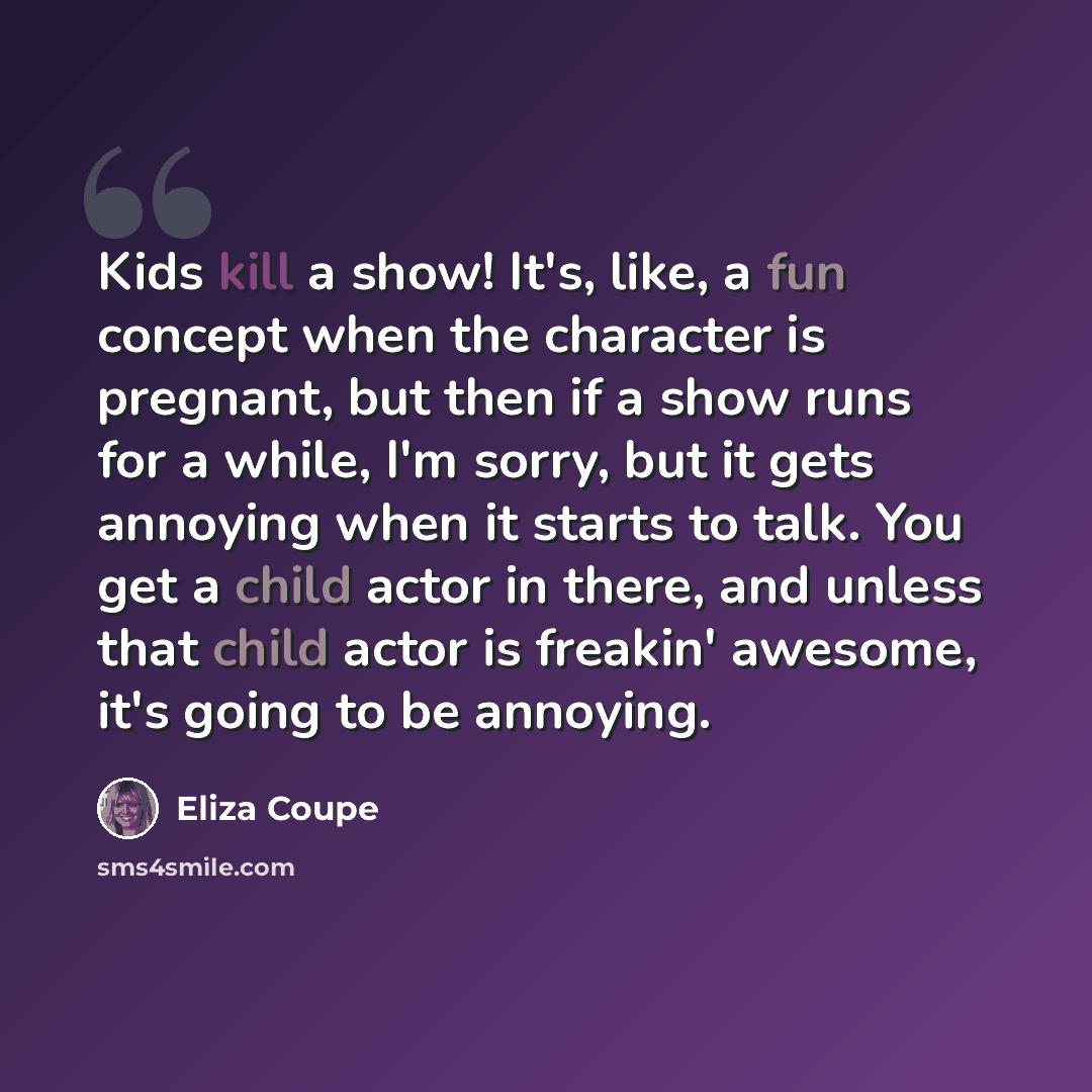 “Kids kill a show! It's, like, a fun concept when the character is pregnant, but then if a show runs for a while, I'm sorry, but it gets annoying when it starts to talk. You get a child actor in there, and unless that child actor is freakin' awesome, it's going to be annoying.” quote by Eliza Coupe