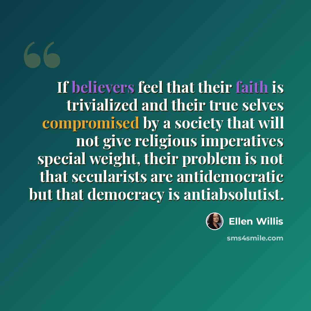 “If believers feel that their faith is trivialized and their true selves compromised by a society that will not give religious imperatives special weight, their problem is not that secularists are antidemocratic but that democracy is antiabsolutist.” quote by Ellen Willis