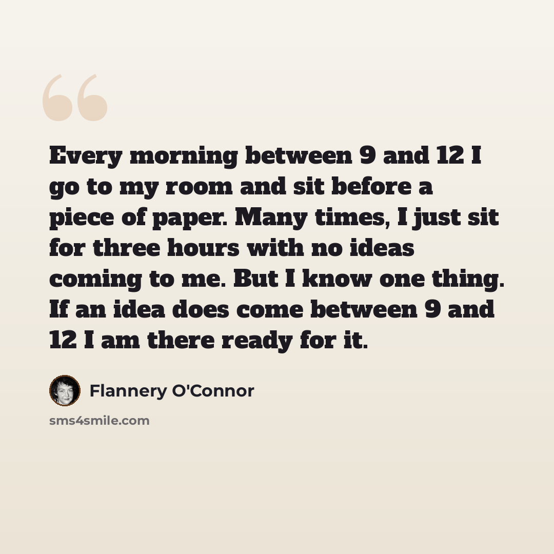 “Every morning between 9 and 12 I go to my room and sit before a piece of paper. Many times, I just sit for three hours with no ideas coming to me. But I know one thing. If an idea does come between 9 and 12 I am there ready for it.” quote by Flannery O'Connor