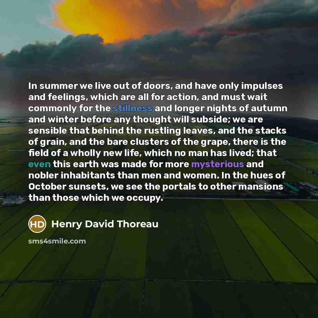 “In summer we live out of doors, and have only impulses and feelings, which are all for action, and must wait commonly for the stillness and longer nights of autumn and winter before any thought will subside; we are sensible that behind the rustling leaves, and the stacks of grain, and the bare…” quote by Henry David Thoreau