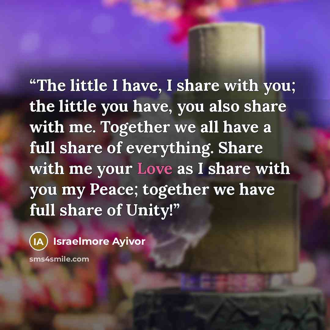 “The little I have, I share with you; the little you have, you also share with me. Together we all have a full share of everything. Share with me your Love as I share with you my Peace; together we have full share of Unity!” quote by Israelmore Ayivor