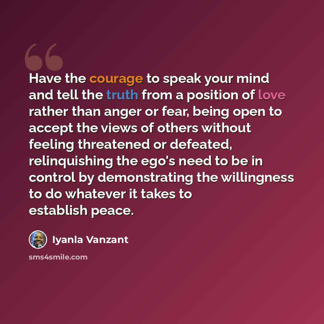 “Have the courage to speak your mind and tell the truth from a position of love rather than anger or fear, being open to accept the views of others without feeling threatened or defeated, relinquishing the ego's need to be in control by demonstrating the willingness to do whatever it takes to…” quote by Iyanla Vanzant