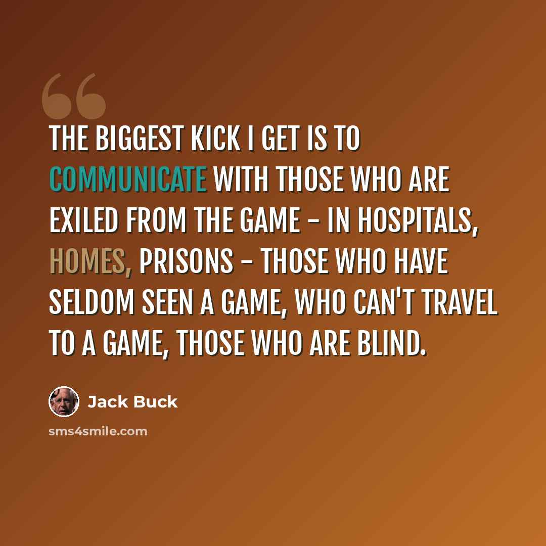 “The biggest kick I get is to communicate with those who are exiled from the game - in hospitals, homes, prisons - those who have seldom seen a game, who can't travel to a game, those who are blind.” quote by Jack Buck