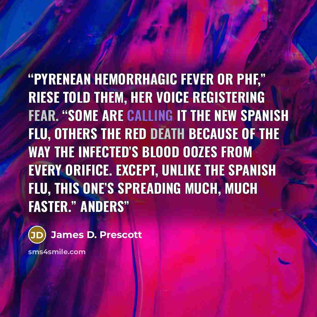 “Pyrenean hemorrhagic fever or PHF,” Riese told them, her voice registering fear. “Some are calling it the new Spanish flu, others the red death because of the way the infected’s blood oozes from every orifice. Except, unlike the Spanish flu, this one’s spreading much, much faster.” Anders” quote by James D. Prescott