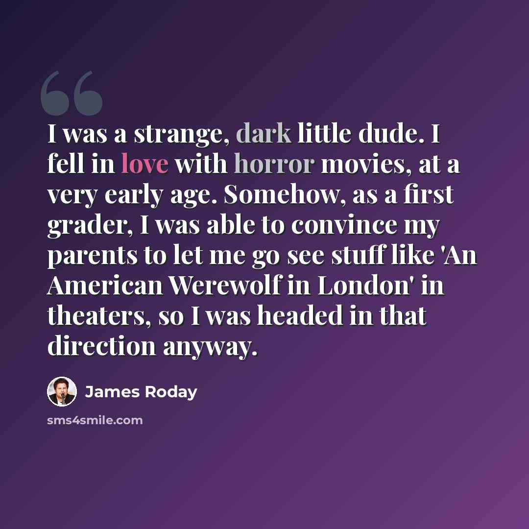 “I was a strange, dark little dude. I fell in love with horror movies, at a very early age. Somehow, as a first grader, I was able to convince my parents to let me go see stuff like 'An American Werewolf in London' in theaters, so I was headed in that direction anyway.” quote by James Roday