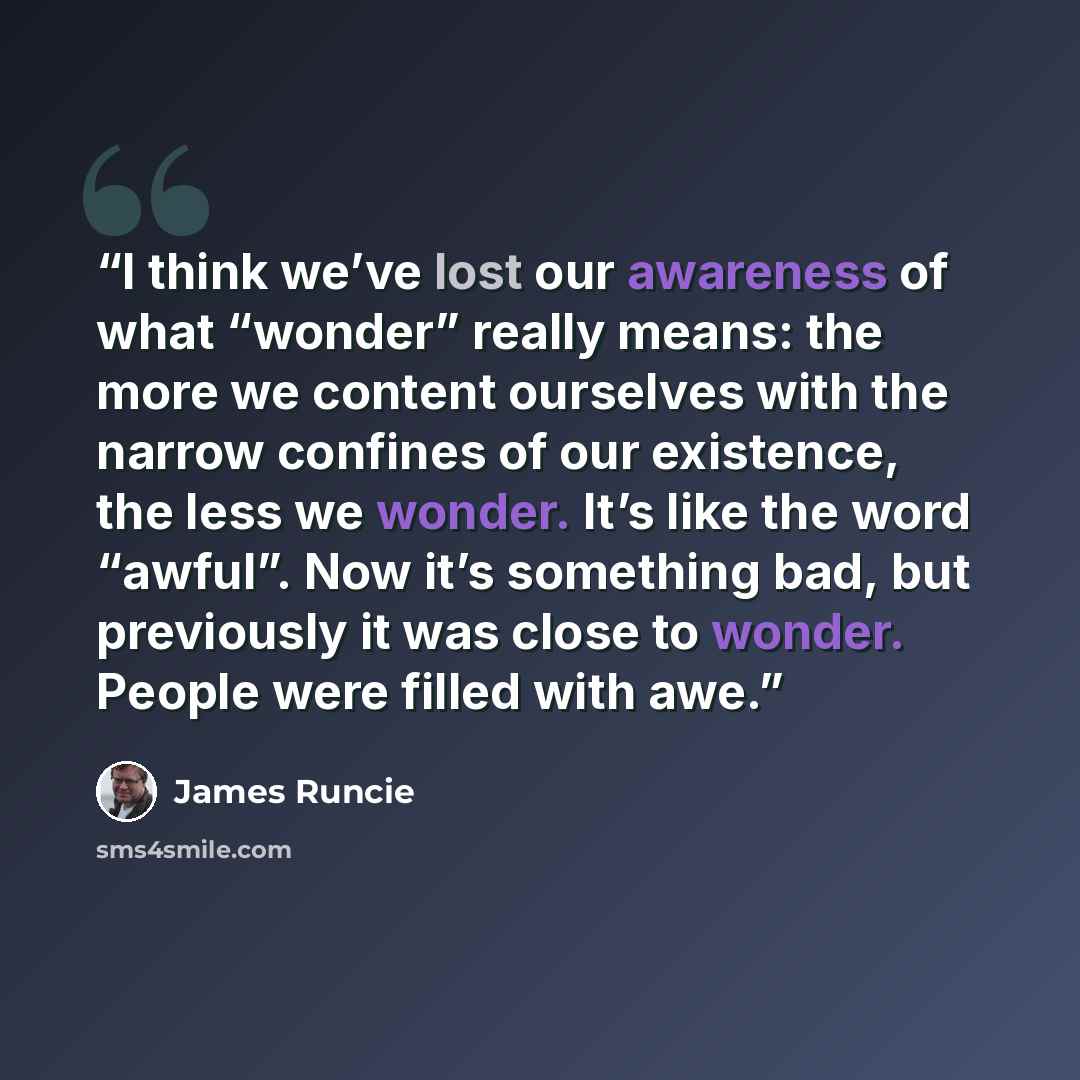 “I think we’ve lost our awareness of what “wonder” really means: the more we content ourselves with the narrow confines of our existence, the less we wonder. It’s like the word “awful”. Now it’s something bad, but previously it was close to wonder. People were filled with awe.” quote by James Runcie