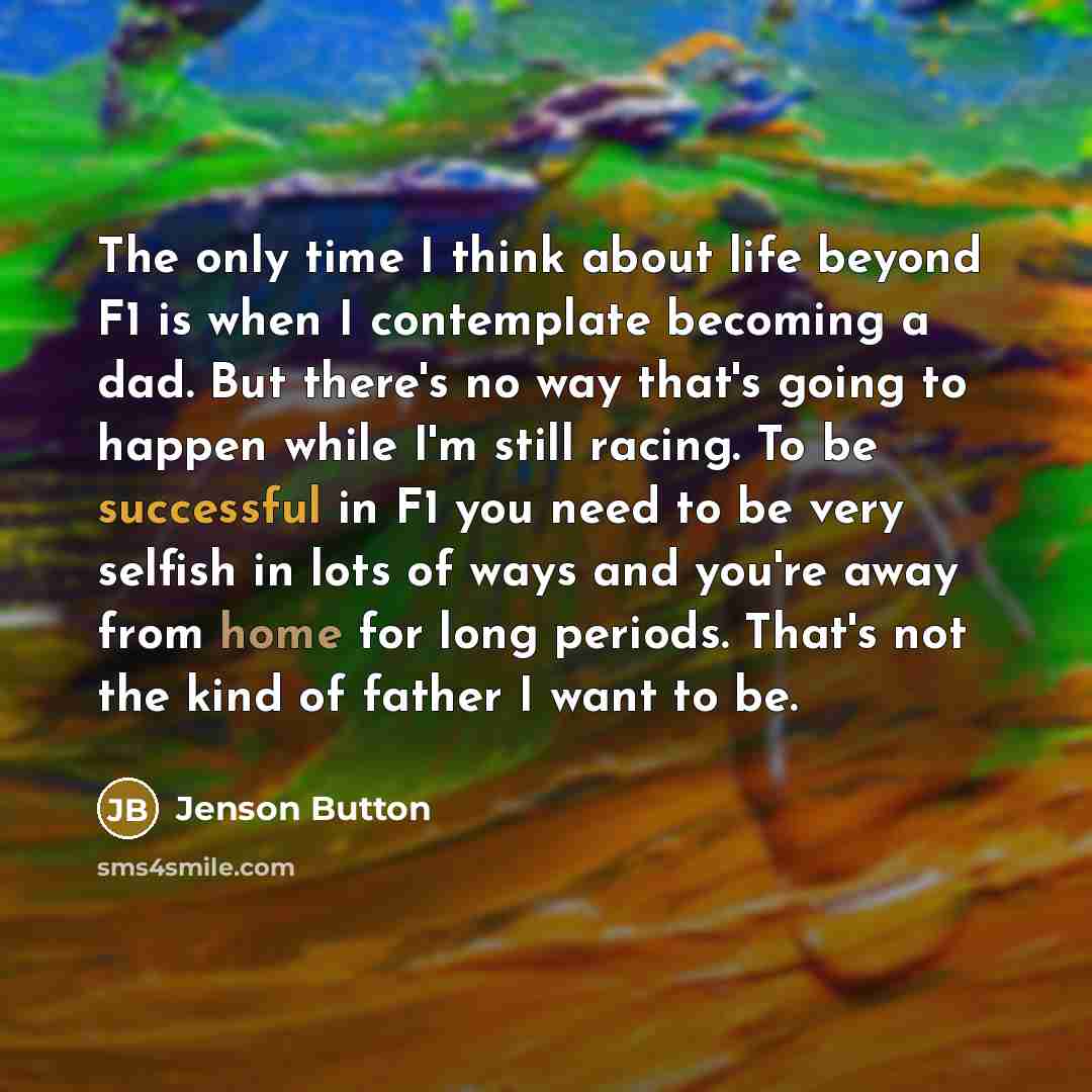 “The only time I think about life beyond F1 is when I contemplate becoming a dad. But there's no way that's going to happen while I'm still racing. To be successful in F1 you need to be very selfish in lots of ways and you're away from home for long periods. That's not the kind of father I want to…” quote by Jenson Button