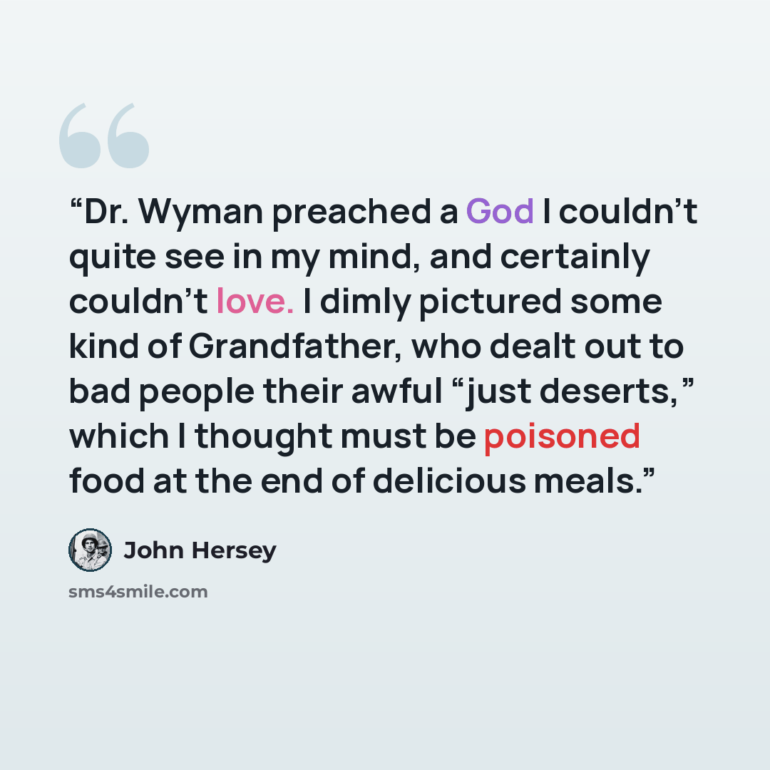 “Dr. Wyman preached a God I couldn’t quite see in my mind, and certainly couldn’t love. I dimly pictured some kind of Grandfather, who dealt out to bad people their awful “just deserts,” which I thought must be poisoned food at the end of delicious meals.” quote by John Hersey