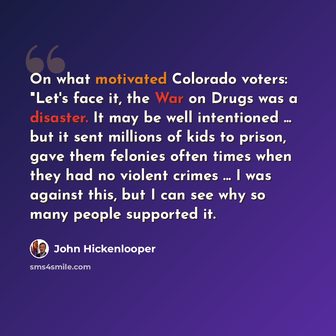 “On what motivated Colorado voters: "Let's face it, the War on Drugs was a disaster. It may be well intentioned ... but it sent millions of kids to prison, gave them felonies often times when they had no violent crimes ... I was against this, but I can see why so many people supported it.” quote by John Hickenlooper