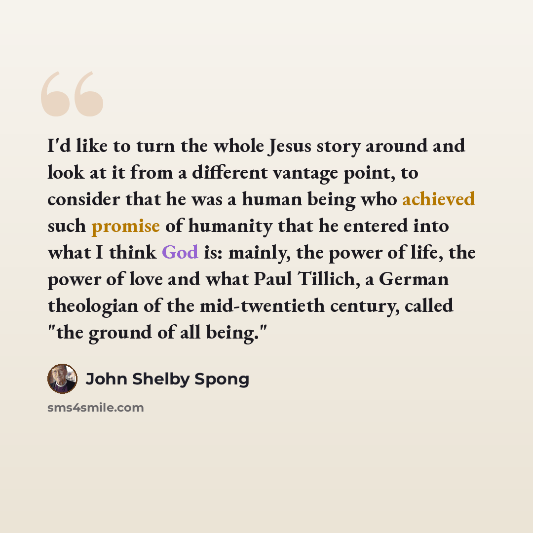 “I'd like to turn the whole Jesus story around and look at it from a different vantage point, to consider that he was a human being who achieved such promise of humanity that he entered into what I think God is: mainly, the power of life, the power of love and what Paul Tillich, a German theologian…” quote by John Shelby Spong