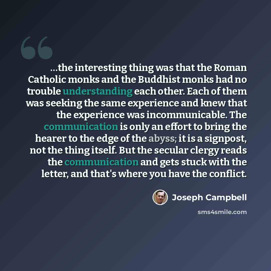 “…the interesting thing was that the Roman Catholic monks and the Buddhist monks had no trouble understanding each other. Each of them was seeking the same experience and knew that the experience was incommunicable. The communication is only an effort to bring the hearer to the edge of the abyss…” quote by Joseph Campbell