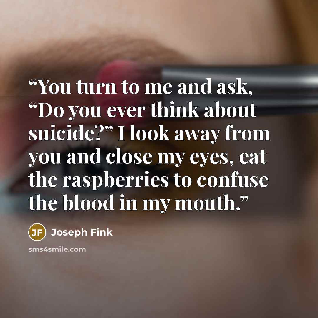 “You turn to me and ask, “Do you ever think about suicide?” I look away from you and close my eyes, eat the raspberries to confuse the blood in my mouth.” quote by Joseph Fink