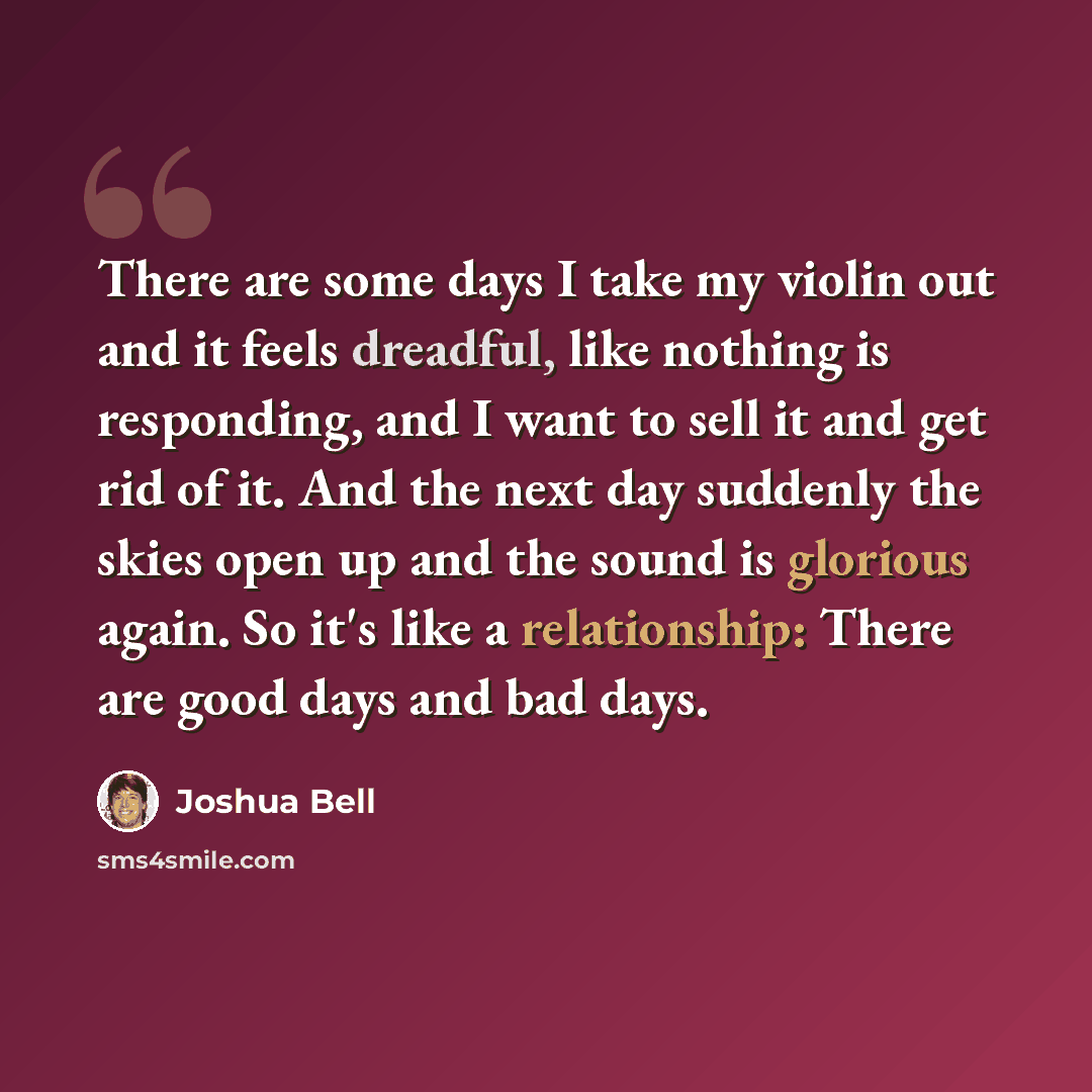 “There are some days I take my violin out and it feels dreadful, like nothing is responding, and I want to sell it and get rid of it. And the next day suddenly the skies open up and the sound is glorious again. So it's like a relationship: There are good days and bad days.” quote by Joshua Bell