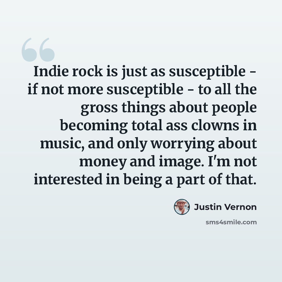 “Indie rock is just as susceptible - if not more susceptible - to all the gross things about people becoming total ass clowns in music, and only worrying about money and image. I'm not interested in being a part of that.” quote by Justin Vernon