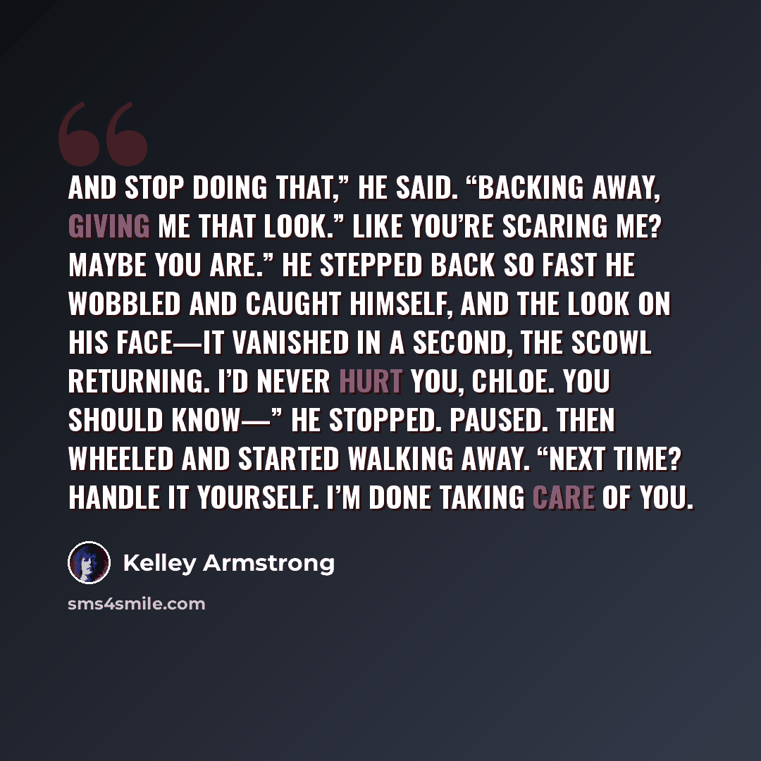 “And stop doing that,” he said. “Backing away, giving me that look.” Like you’re scaring me? Maybe you are.” He stepped back so fast he wobbled and caught himself, and the look on his face—It vanished in a second, the scowl returning. I’d never hurt you, Chloe. You should know—” He stopped. Paused…” quote by Kelley Armstrong