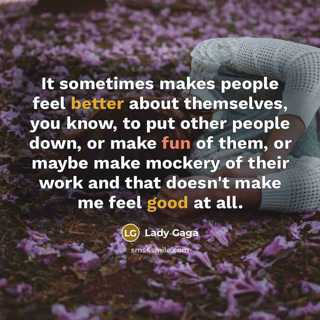 “It sometimes makes people feel better about themselves, you know, to put other people down, or make fun of them, or maybe make mockery of their work and that doesn't make me feel good at all.” quote by Lady Gaga