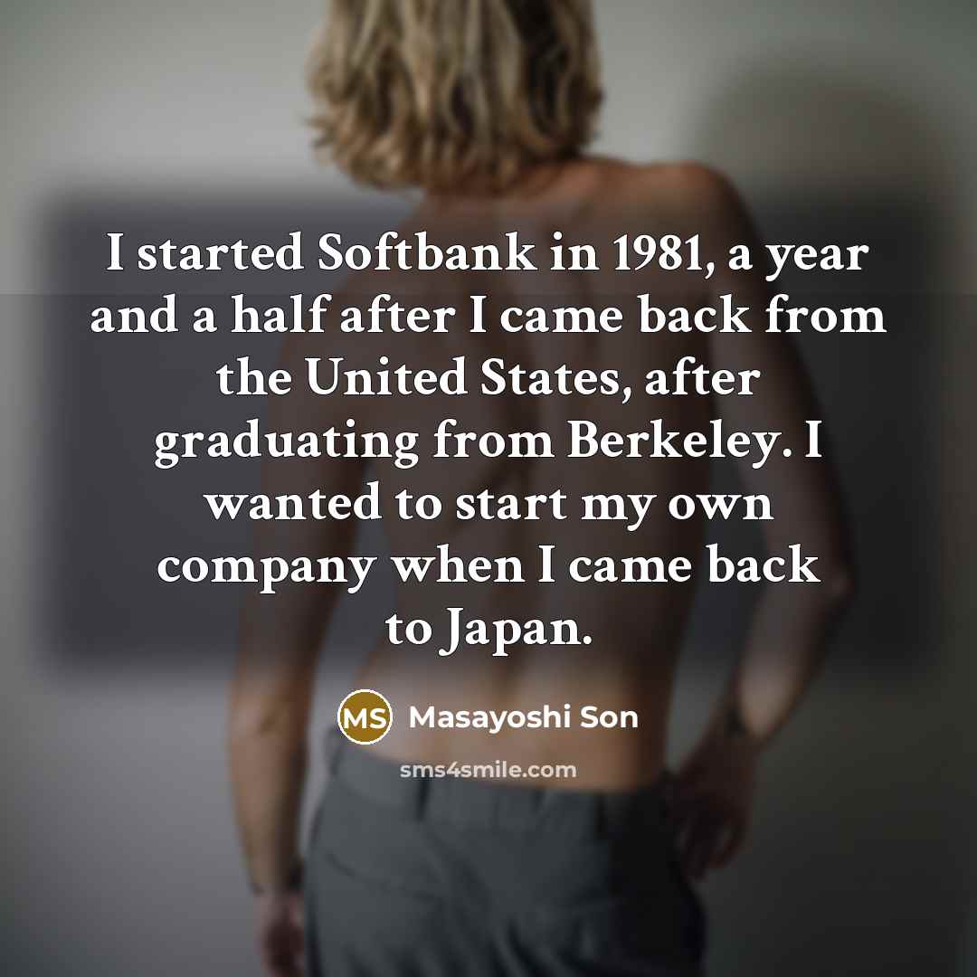 “I started Softbank in 1981, a year and a half after I came back from the United States, after graduating from Berkeley. I wanted to start my own company when I came back to Japan.” quote by Masayoshi Son