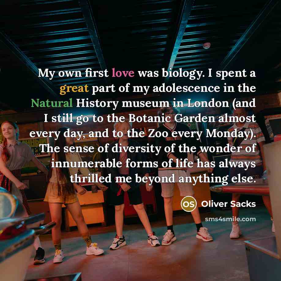 “My own first love was biology. I spent a great part of my adolescence in the Natural History museum in London (and I still go to the Botanic Garden almost every day, and to the Zoo every Monday). The sense of diversity of the wonder of innumerable forms of life has always thrilled me beyond…” quote by Oliver Sacks