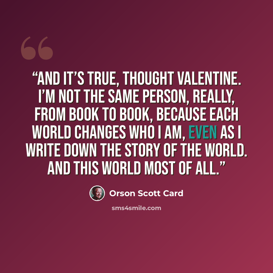 “And it’s true, thought Valentine. I’m not the same person, really, from book to book, because each world changes who I am, even as I write down the story of the world. And this world most of all.” quote by Orson Scott Card