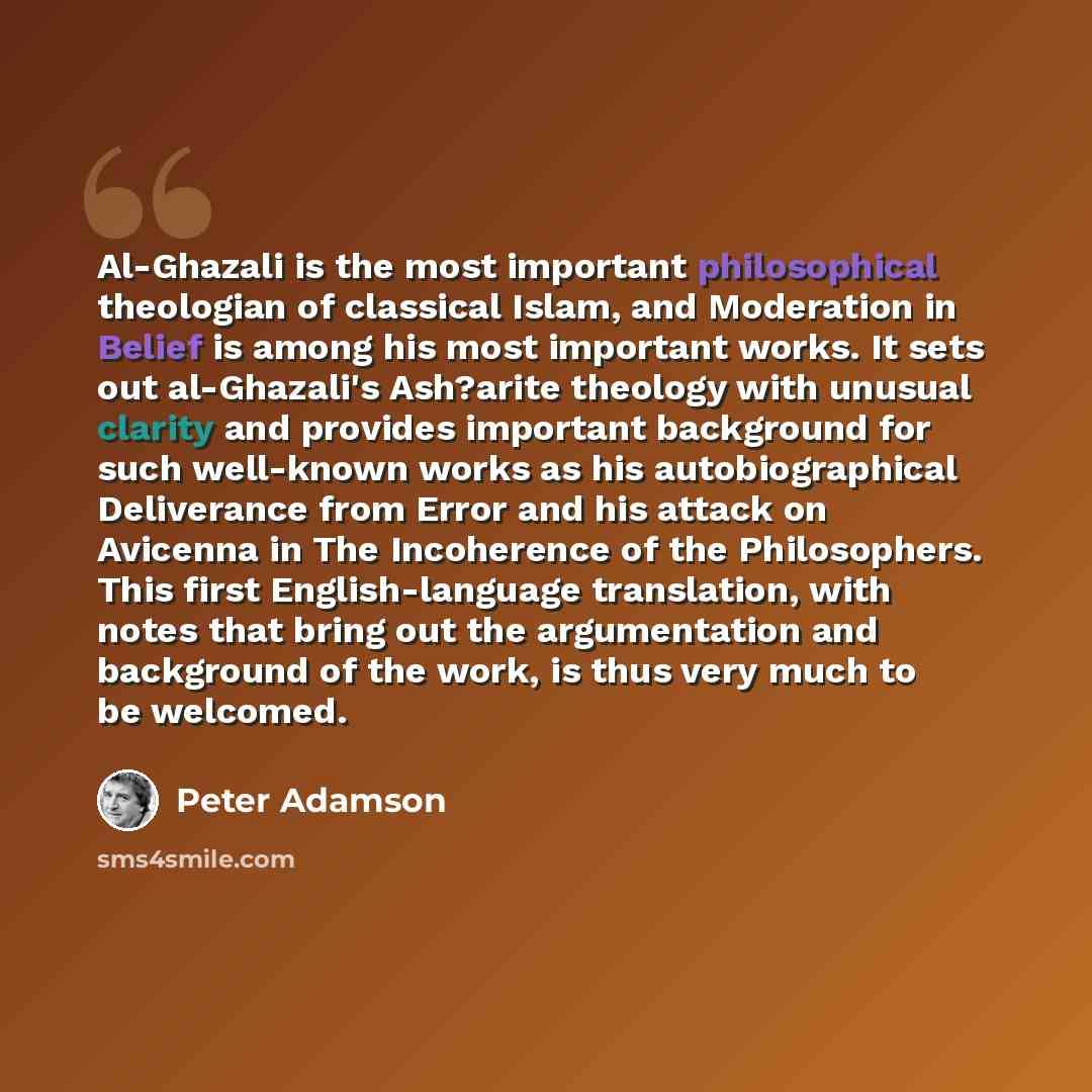 “Al-Ghazali is the most important philosophical theologian of classical Islam, and Moderation in Belief is among his most important works. It sets out al-Ghazali's Ash?arite theology with unusual clarity and provides important background for such well-known works as his autobiographical Deliverance…” quote by Peter Adamson
