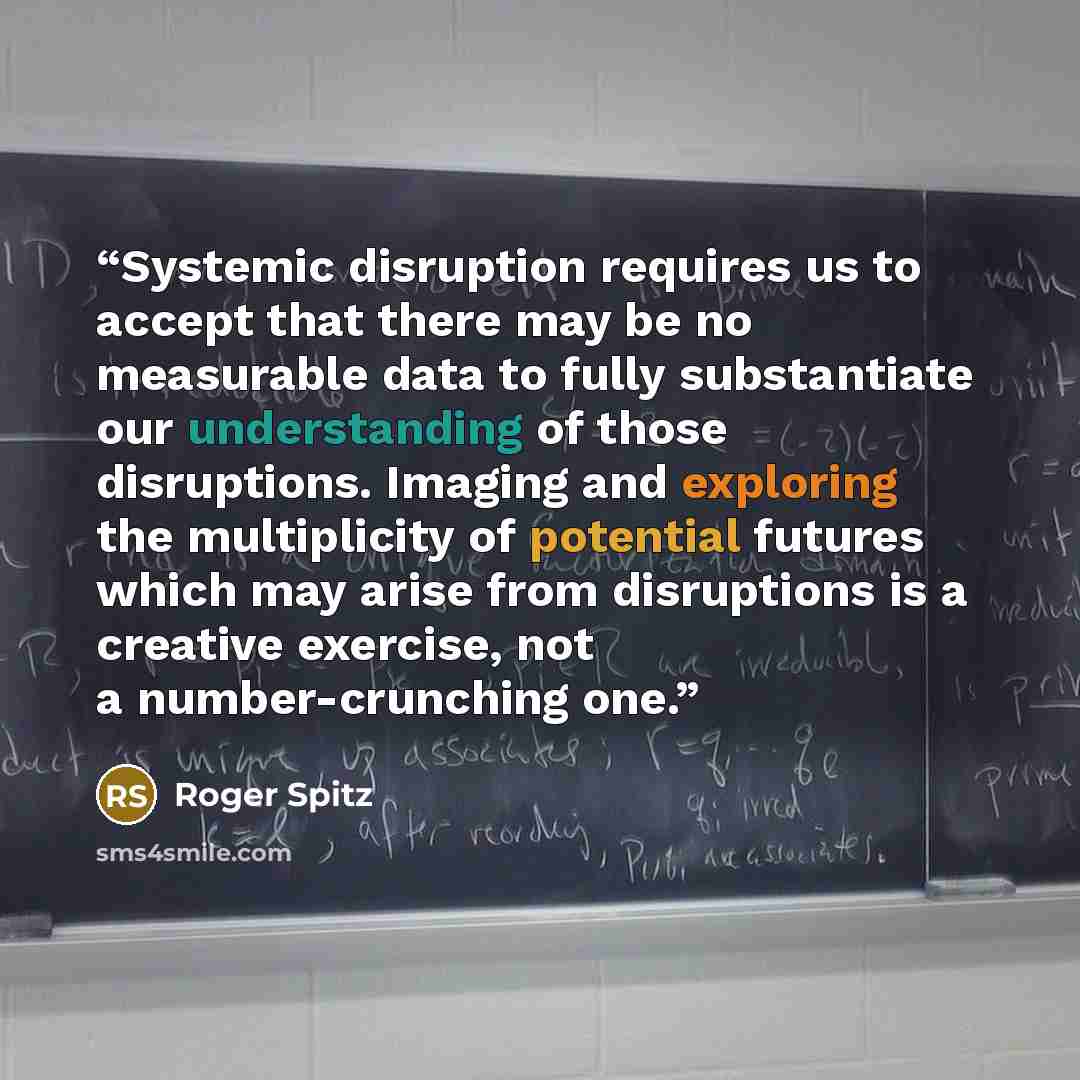 “Systemic disruption requires us to accept that there may be no measurable data to fully substantiate our understanding of those disruptions. Imaging and exploring the multiplicity of potential futures which may arise from disruptions is a creative exercise, not a number-crunching one.” quote by Roger Spitz