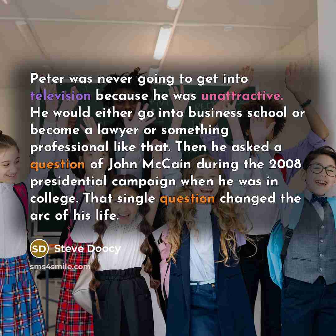 “Peter was never going to get into television because he was unattractive. He would either go into business school or become a lawyer or something professional like that. Then he asked a question of John McCain during the 2008 presidential campaign when he was in college. That single question…” quote by Steve Doocy
