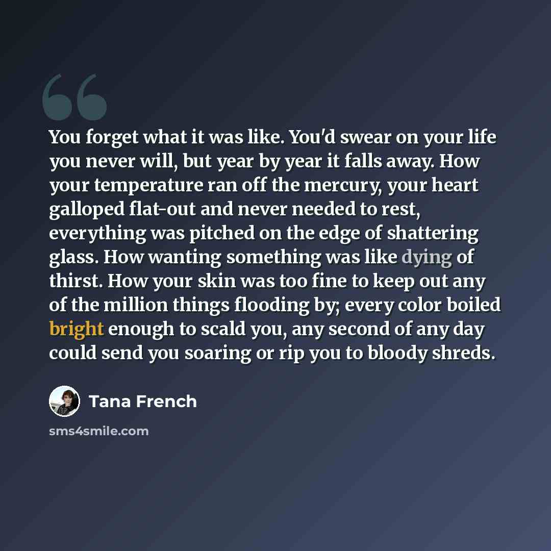 “You forget what it was like. You'd swear on your life you never will, but year by year it falls away. How your temperature ran off the mercury, your heart galloped flat-out and never needed to rest, everything was pitched on the edge of shattering glass. How wanting something was like dying of…” quote by Tana French