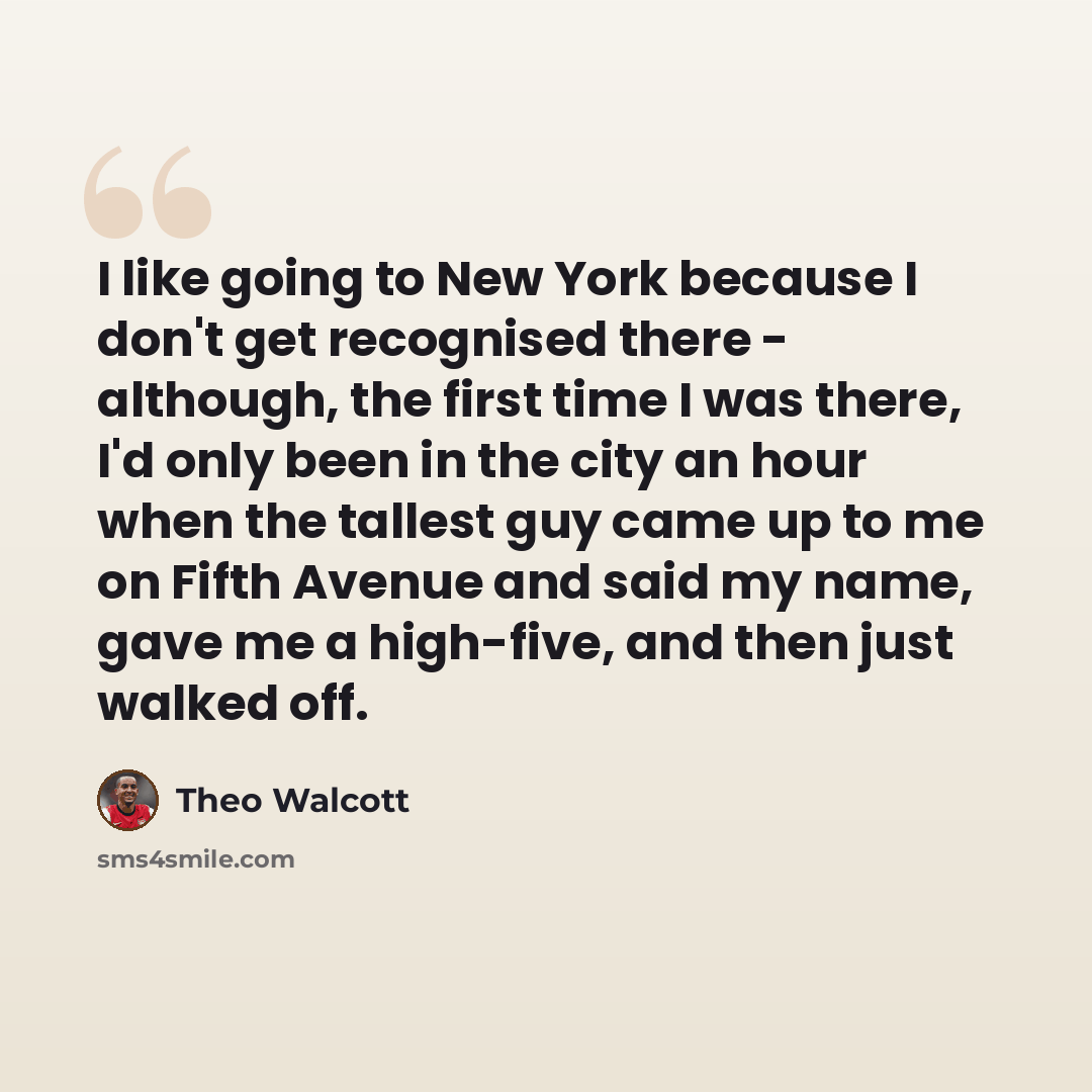 “I like going to New York because I don't get recognised there - although, the first time I was there, I'd only been in the city an hour when the tallest guy came up to me on Fifth Avenue and said my name, gave me a high-five, and then just walked off.” quote by Theo Walcott