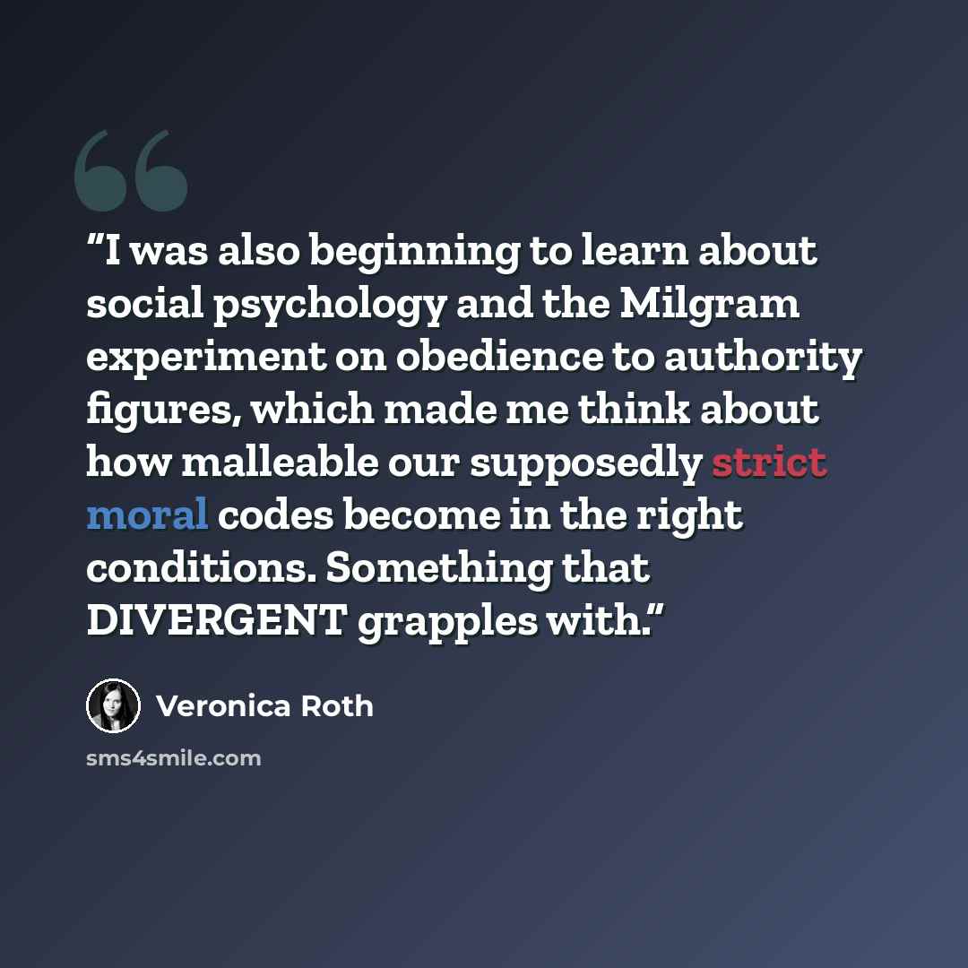“I was also beginning to learn about social psychology and the Milgram experiment on obedience to authority figures, which made me think about how malleable our supposedly strict moral codes become in the right conditions. Something that DIVERGENT grapples with.” quote by Veronica Roth