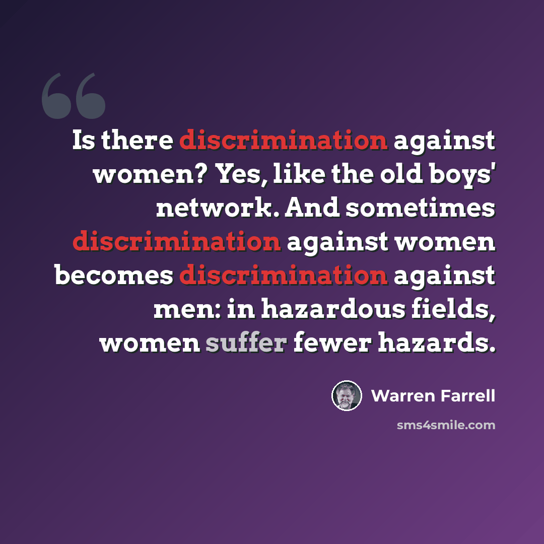 “Is there discrimination against women? Yes, like the old boys' network. And sometimes discrimination against women becomes discrimination against men: in hazardous fields, women suffer fewer hazards.” quote by Warren Farrell