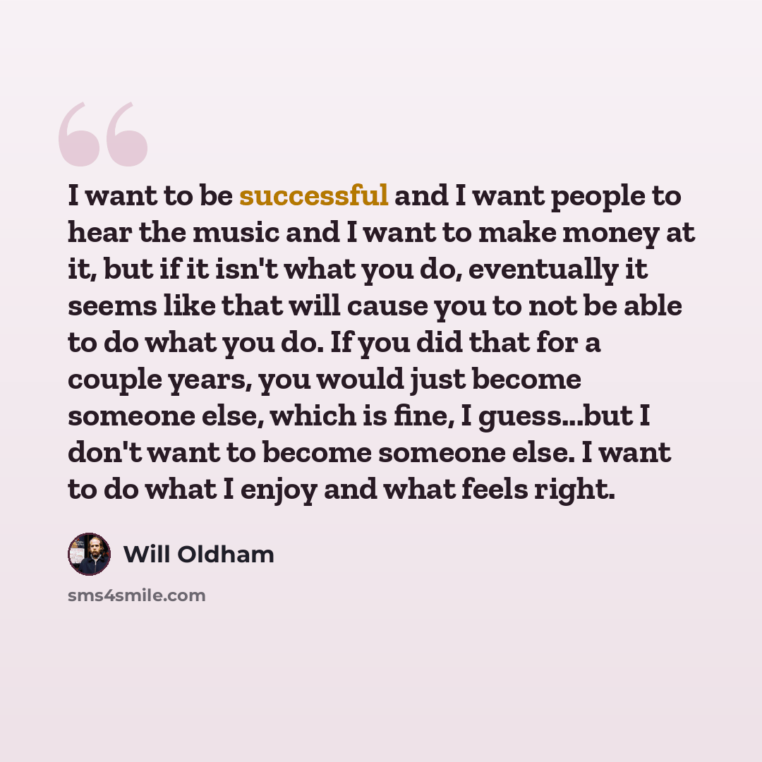“I want to be successful and I want people to hear the music and I want to make money at it, but if it isn't what you do, eventually it seems like that will cause you to not be able to do what you do. If you did that for a couple years, you would just become someone else, which is fine, I…” quote by Will Oldham