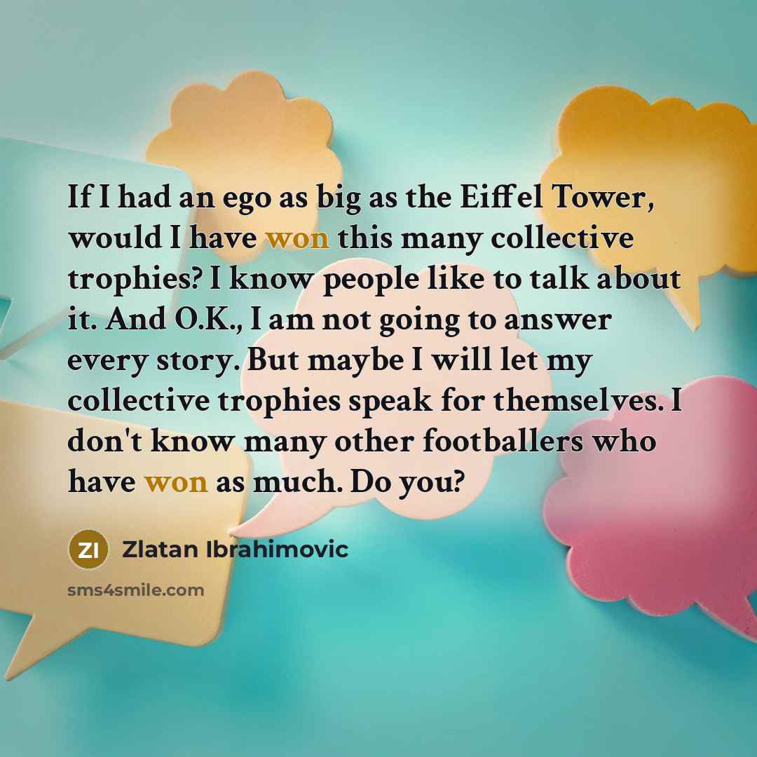 “If I had an ego as big as the Eiffel Tower, would I have won this many collective trophies? I know people like to talk about it. And O.K., I am not going to answer every story. But maybe I will let my collective trophies speak for themselves. I don't know many other footballers who have won as…” quote by Zlatan Ibrahimovic