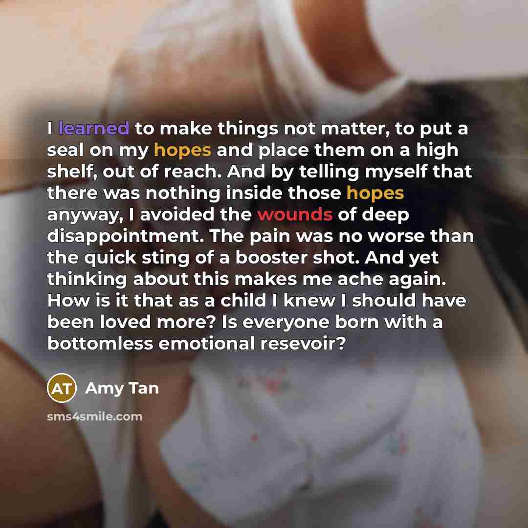 “I learned to make things not matter, to put a seal on my hopes and place them on a high shelf, out of reach. And by telling myself that there was nothing inside those hopes anyway, I avoided the wounds of deep disappointment. The pain was no worse than the quick sting of a booster shot. And yet…” quote by Amy Tan